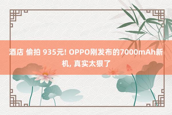 酒店 偷拍 935元! OPPO刚发布的7000mAh新机， 真实太狠了
