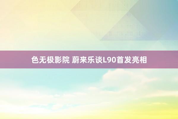 色无极影院 蔚来乐谈L90首发亮相