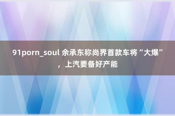 91porn_soul 余承东称尚界首款车将“大爆”，上汽要备好产能