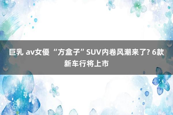 巨乳 av女優 “方盒子”SUV内卷风潮来了? 6款新车行将上市