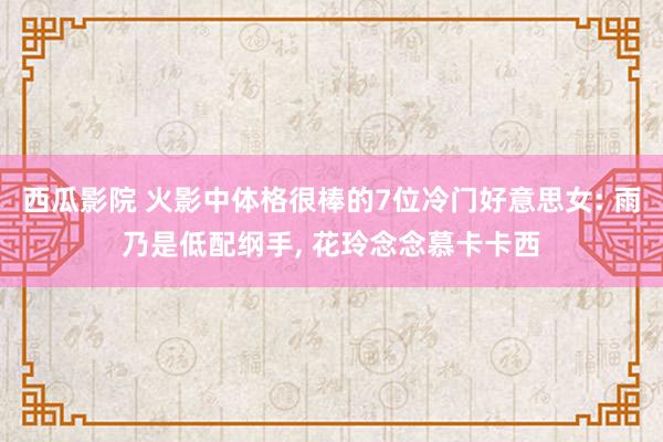 西瓜影院 火影中体格很棒的7位冷门好意思女: 雨乃是低配纲手， 花玲念念慕卡卡西