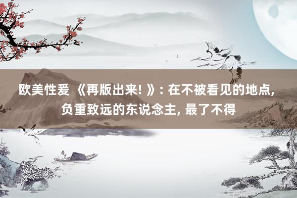 欧美性爰 《再版出来! 》: 在不被看见的地点， 负重致远的东说念主， 最了不得