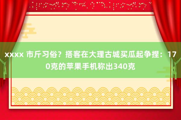 xxxx 市斤习俗？搭客在大理古城买瓜起争捏：170克的苹果手机称出340克