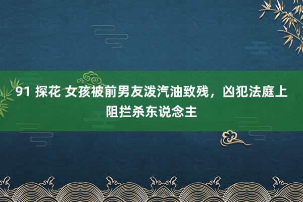 91 探花 女孩被前男友泼汽油致残，凶犯法庭上阻拦杀东说念主
