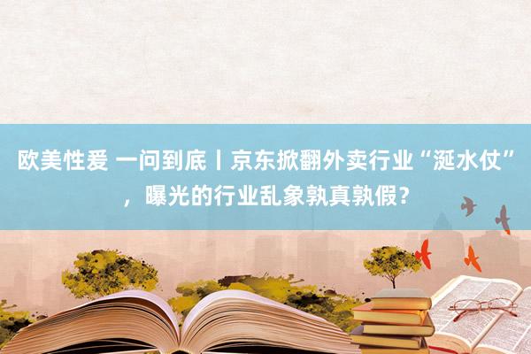 欧美性爰 一问到底丨京东掀翻外卖行业“涎水仗”，曝光的行业乱象孰真孰假？