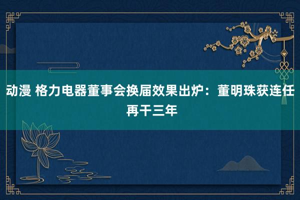 动漫 格力电器董事会换届效果出炉：董明珠获连任 再干三年