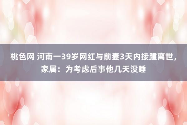 桃色网 河南一39岁网红与前妻3天内接踵离世，家属：为考虑后事他几天没睡