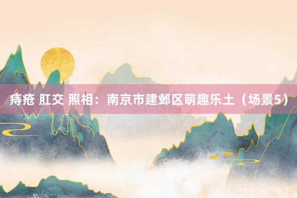 痔疮 肛交 照相：南京市建邺区萌趣乐土（场景5）