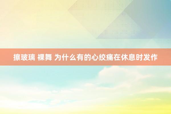 擦玻璃 裸舞 为什么有的心绞痛在休息时发作