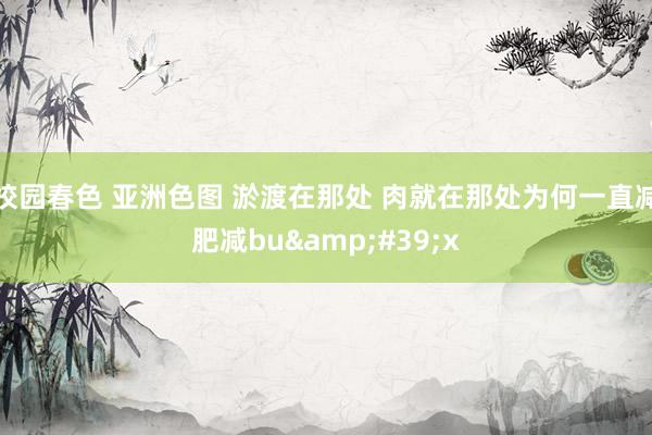 校园春色 亚洲色图 淤渡在那处 肉就在那处为何一直减肥减bu&#39;x