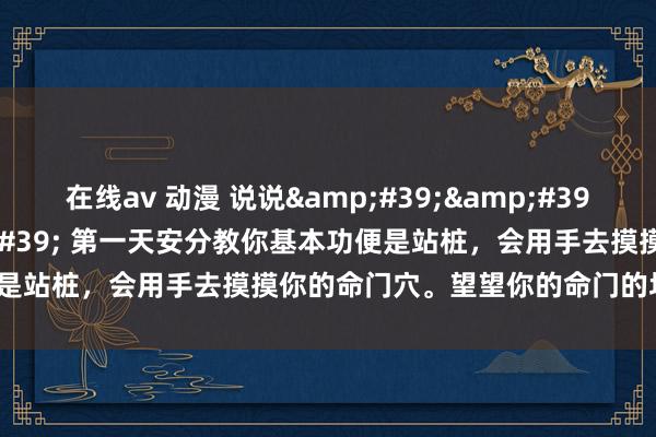 在线av 动漫 说说&#39;&#39;命门&#39;&#39; 第一天安分教你基本功便是站桩，会用手去摸摸你的命门穴。望望你的命门的坑是什么情况？