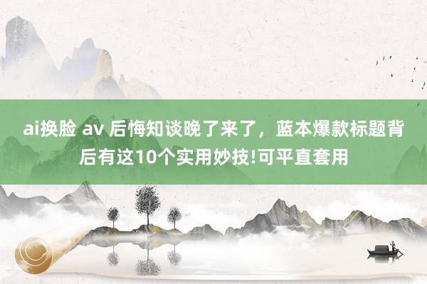 ai换脸 av 后悔知谈晚了来了，蓝本爆款标题背后有这10个实用妙技!可平直套用