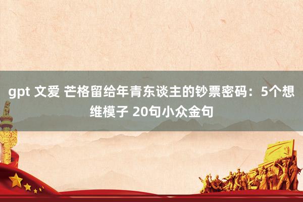 gpt 文爱 芒格留给年青东谈主的钞票密码：5个想维模子 20句小众金句