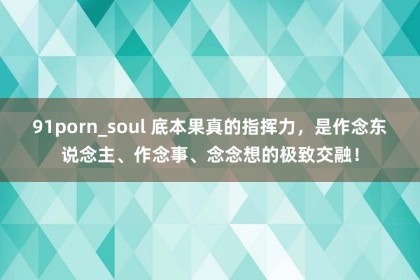 91porn_soul 底本果真的指挥力，是作念东说念主、作念事、念念想的极致交融！