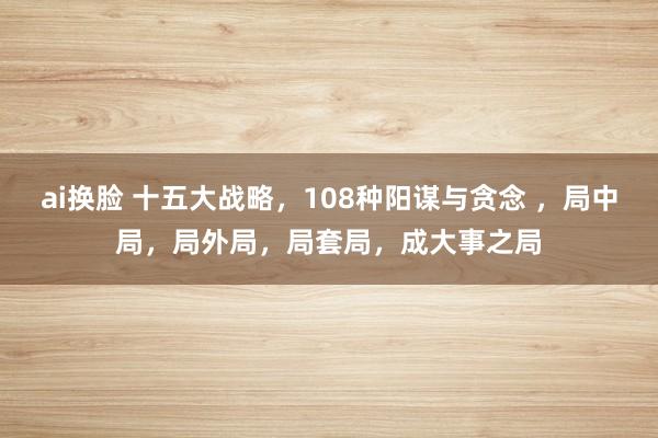 ai换脸 十五大战略,108种阳谋与贪念 ,局中局,局外局,局套局,成大事之局