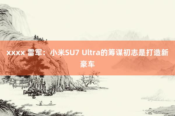 xxxx 雷军：小米SU7 Ultra的筹谋初志是打造新豪车