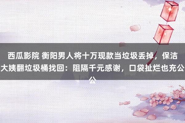 西瓜影院 衡阳男人将十万现款当垃圾丢掉，保洁大姨翻垃圾桶找回：阻隔千元感谢，口袋扯烂也充公